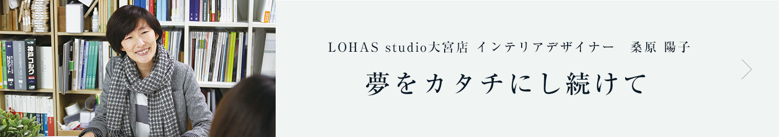 ライフスタイル vol.03　インテリアデザイナー LOHAS studio大宮店 桑原 陽子　夢をカタチにし続けて
