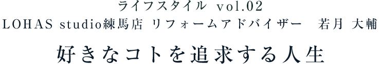 ライフスタイル vol.02 LOHAS studio練馬店 リフォームアドバイザー 若月 大輔