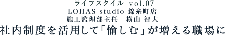 ライフスタイル vol.07 LOHAS studio 錦糸町店 施工監理部主任 横山 智大